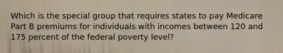 Which is the special group that requires states to pay Medicare Part B premiums for individuals with incomes between 120 and 175 percent of the federal poverty level?