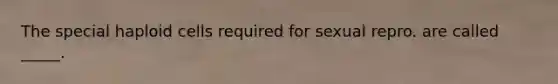 The special haploid cells required for sexual repro. are called _____.