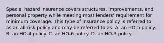 Special hazard insurance covers structures, improvements, and personal property while meeting most lenders' requirement for minimum coverage. This type of insurance policy is referred to as an all-risk policy and may be referred to as: A. an HO-5 policy. B. an HO-4 policy. C. an HO-6 policy. D. an HO-3 policy.