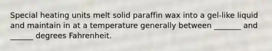 Special heating units melt solid paraffin wax into a gel-like liquid and maintain in at a temperature generally between _______ and ______ degrees Fahrenheit.