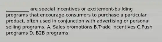 __________ are special incentives or excitement-building programs that encourage consumers to purchase a particular product, often used in conjunction with advertising or personal selling programs. A. Sales promotions B.Trade incentives C.Push programs D. B2B programs