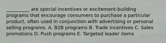 __________ are special incentives or excitement-building programs that encourage consumers to purchase a particular product, often used in conjunction with advertising or personal selling programs. A. B2B programs B. Trade incentives C. Sales promotions D. Push programs E. Targeted leader items