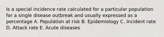 Is a special incidence rate calculated for a particular population for a single disease outbreak and usually expressed as a percentage A. Population at risk B. Epidemiology C. Incident rate D. Attack rate E. Acute diseases