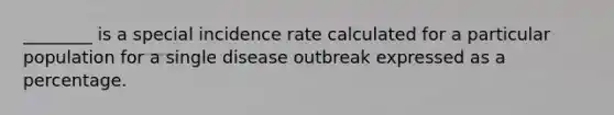 ________ is a special incidence rate calculated for a particular population for a single disease outbreak expressed as a percentage.