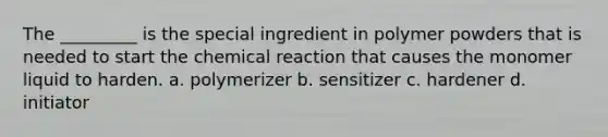 The _________ is the special ingredient in polymer powders that is needed to start the chemical reaction that causes the monomer liquid to harden. a. polymerizer b. sensitizer c. hardener d. initiator