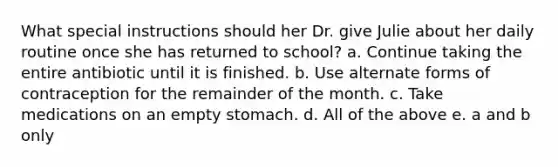 What special instructions should her Dr. give Julie about her daily routine once she has returned to school? a. Continue taking the entire antibiotic until it is finished. b. Use alternate forms of contraception for the remainder of the month. c. Take medications on an empty stomach. d. All of the above e. a and b only