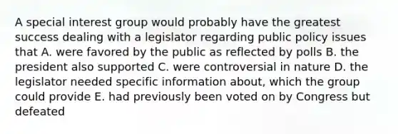 A special interest group would probably have the greatest success dealing with a legislator regarding public policy issues that A. were favored by the public as reflected by polls B. the president also supported C. were controversial in nature D. the legislator needed specific information about, which the group could provide E. had previously been voted on by Congress but defeated