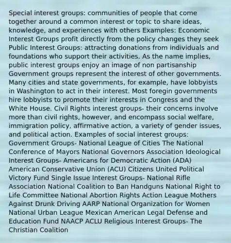 Special interest groups: communities of people that come together around a common interest or topic to share ideas, knowledge, and experiences with others Examples: Economic Interest Groups profit directly from the policy changes they seek Public Interest Groups: attracting donations from individuals and foundations who support their activities. As the name implies, public interest groups enjoy an image of non partisanship Government groups represent the interest of other governments. Many cities and state governments, for example, have lobbyists in Washington to act in their interest. Most foregin governments hire lobbyists to promote their interests in Congress and the White House. Civil Rights interest groups- their concerns involve more than civil rights, however, and encompass social welfare, immigration policy, affirmative action, a variety of gender issues, and political action. Examples of social interest groups: Government Groups- National League of Cities The National Conference of Mayors National Governors Association Ideological Interest Groups- Americans for Democratic Action (ADA) American Conservative Union (ACU) Citizens United Political Victory Fund Single Issue Interest Groups- National Rifle Association National Coalition to Ban Handguns National Right to Life Committee National Abortion Rights Action League Mothers Against Drunk Driving AARP National Organization for Women National Urban League Mexican American Legal Defense and Education Fund NAACP ACLU Religious Interest Groups- The Christian Coalition