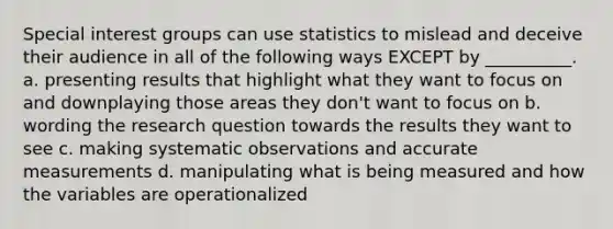 Special interest groups can use statistics to mislead and deceive their audience in all of the following ways EXCEPT by __________. a. presenting results that highlight what they want to focus on and downplaying those areas they don't want to focus on b. wording the research question towards the results they want to see c. making systematic observations and accurate measurements d. manipulating what is being measured and how the variables are operationalized