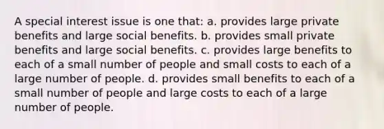 A special interest issue is one that: a. provides large private benefits and large social benefits. b. provides small private benefits and large social benefits. c. provides large benefits to each of a small number of people and small costs to each of a large number of people. d. provides small benefits to each of a small number of people and large costs to each of a large number of people.