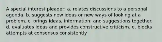 A special interest pleader: a. relates discussions to a personal agenda. b. suggests new ideas or new ways of looking at a problem. c. brings ideas, information, and suggestions together. d. evaluates ideas and provides constructive criticism. e. blocks attempts at consensus consistently.