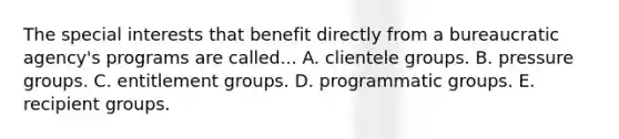 The special interests that benefit directly from a bureaucratic agency's programs are called... A. clientele groups. B. pressure groups. C. entitlement groups. D. programmatic groups. E. recipient groups.