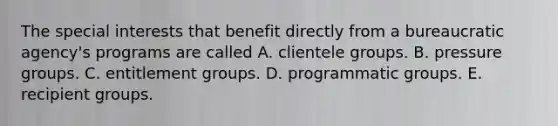 The special interests that benefit directly from a bureaucratic agency's programs are called A. clientele groups. B. <a href='https://www.questionai.com/knowledge/kM0OnVVXHi-pressure-groups' class='anchor-knowledge'>pressure groups</a>. C. entitlement groups. D. programmatic groups. E. recipient groups.