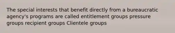 The special interests that benefit directly from a bureaucratic agency's programs are called entitlement groups pressure groups recipient groups Clientele groups