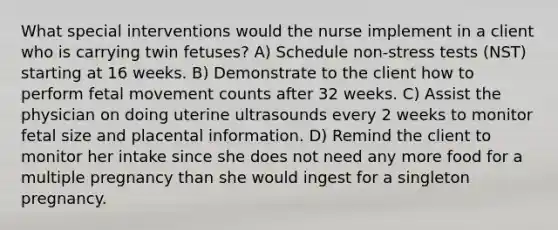 What special interventions would the nurse implement in a client who is carrying twin fetuses? A) Schedule non-stress tests (NST) starting at 16 weeks. B) Demonstrate to the client how to perform fetal movement counts after 32 weeks. C) Assist the physician on doing uterine ultrasounds every 2 weeks to monitor fetal size and placental information. D) Remind the client to monitor her intake since she does not need any more food for a multiple pregnancy than she would ingest for a singleton pregnancy.