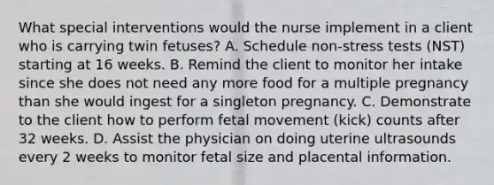 What special interventions would the nurse implement in a client who is carrying twin fetuses? A. Schedule non-stress tests (NST) starting at 16 weeks. B. Remind the client to monitor her intake since she does not need any more food for a multiple pregnancy than she would ingest for a singleton pregnancy. C. Demonstrate to the client how to perform fetal movement (kick) counts after 32 weeks. D. Assist the physician on doing uterine ultrasounds every 2 weeks to monitor fetal size and placental information.