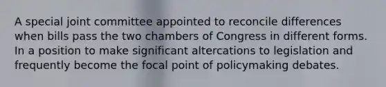 A special joint committee appointed to reconcile differences when bills pass the two chambers of Congress in different forms. In a position to make significant altercations to legislation and frequently become the focal point of policymaking debates.