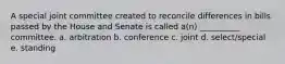 A special joint committee created to reconcile differences in bills passed by the House and Senate is called a(n) __________ committee. a. arbitration b. conference c. joint d. select/special e. standing