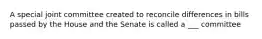 A special joint committee created to reconcile differences in bills passed by the House and the Senate is called a ___ committee