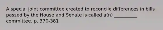 A special joint committee created to reconcile differences in bills passed by the House and Senate is called a(n) __________ committee. p. 370-381