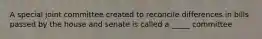 A special joint committee created to reconcile differences in bills passed by the house and senate is called a _____ committee