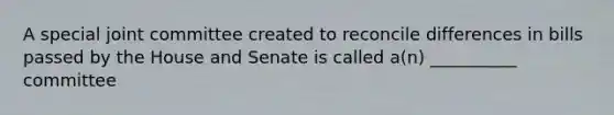 A special joint committee created to reconcile differences in bills passed by the House and Senate is called a(n) __________ committee