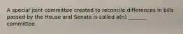 A special joint committee created to reconcile differences in bills passed by the House and Senate is called a(n) _______ committee.