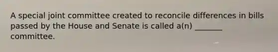 A special joint committee created to reconcile differences in bills passed by the House and Senate is called a(n) _______ committee.