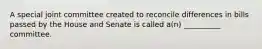 A special joint committee created to reconcile differences in bills passed by the House and Senate is called a(n) __________ committee.