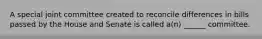 A special joint committee created to reconcile differences in bills passed by the House and Senate is called a(n) ______ committee.