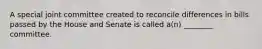 A special joint committee created to reconcile differences in bills passed by the House and Senate is called a(n) ________ committee.