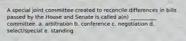 A special joint committee created to reconcile differences in bills passed by the House and Senate is called a(n) __________ committee. a. arbitration b. conference c. negotiation d. select/special e. standing