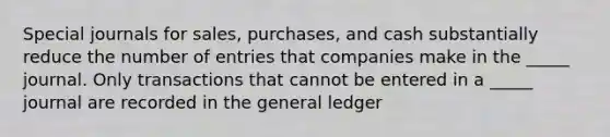 Special journals for sales, purchases, and cash substantially reduce the number of entries that companies make in the _____ journal. Only transactions that cannot be entered in a _____ journal are recorded in the general ledger