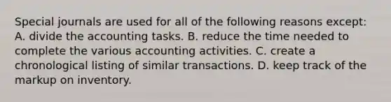 <a href='https://www.questionai.com/knowledge/kcXFj4M8Sh-special-journals' class='anchor-knowledge'>special journals</a> are used for all of the following reasons except: A. divide the accounting tasks. B. reduce the time needed to complete the various accounting activities. C. create a chronological listing of similar transactions. D. keep track of the markup on inventory.