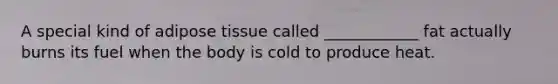 A special kind of adipose tissue called ____________ fat actually burns its fuel when the body is cold to produce heat.