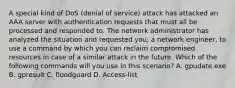 A special kind of DoS (denial of service) attack has attacked an AAA server with authentication requests that must all be processed and responded to. The network administrator has analyzed the situation and requested you, a network engineer, to use a command by which you can reclaim compromised resources in case of a similar attack in the future. Which of the following commands will you use in this scenario? A. gpudate.exe B. gpresult C. floodguard D. Access-list