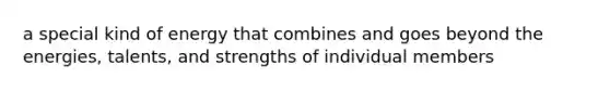 a special kind of energy that combines and goes beyond the energies, talents, and strengths of individual members