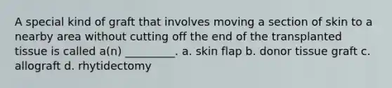 A special kind of graft that involves moving a section of skin to a nearby area without cutting off the end of the transplanted tissue is called a(n) _________. a. skin flap b. donor tissue graft c. allograft d. rhytidectomy