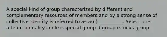 A special kind of group characterized by different and complementary resources of members and by a strong sense of collective identity is referred to as a(n) __________. Select one: a.team b.quality circle c.special group d.group e.focus group