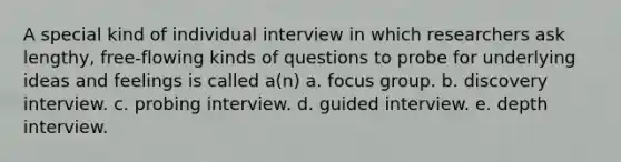 A special kind of individual interview in which researchers ask lengthy, free-flowing kinds of questions to probe for underlying ideas and feelings is called a(n) a. focus group. b. discovery interview. c. probing interview. d. guided interview. e. depth interview.