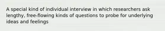 A special kind of individual interview in which researchers ask lengthy, free-flowing kinds of questions to probe for underlying ideas and feelings