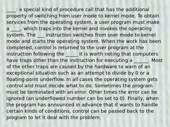 ____: a special kind of procedure call that has the additional property of switching from user mode to kernel mode. To obtain services from the operating system, a user program must make a ____, which traps into the kernel and invokes the operating system. The ___ instruction switches from user mode to kernel mode and starts the operating system. When the work has been completed, control is returned to the user program at the instruction following the _____ It is worth noting that computers have traps other than the instruction for executing a ______. Most of the other traps are caused by the hardware to warn of an exceptional situation such as an attempt to divide by 0 or a floating-point underflow. In all cases the operating system gets control and must decide what to do. Sometimes the program must be terminated with an error. Other times the error can be ignored (an underflowed number can be set to 0). Finally, when the program has announced in advance that it wants to handle certain kinds of conditions, control can be passed back to the program to let it deal with the problem.