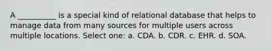 A __________ is a special kind of relational database that helps to manage data from many sources for multiple users across multiple locations. Select one: a. CDA. b. CDR. c. EHR. d. SOA.