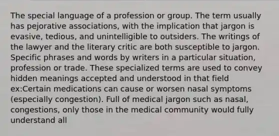 The special language of a profession or group. The term usually has pejorative associations, with the implication that jargon is evasive, tedious, and unintelligible to outsiders. The writings of the lawyer and the literary critic are both susceptible to jargon. Specific phrases and words by writers in a particular situation, profession or trade. These specialized terms are used to convey hidden meanings accepted and understood in that field ex:Certain medications can cause or worsen nasal symptoms (especially congestion). Full of medical jargon such as nasal, congestions, only those in the medical community would fully understand all