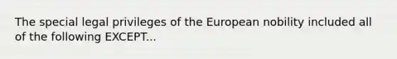 The special legal privileges of the European nobility included all of the following EXCEPT...