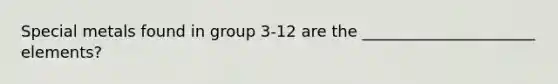 Special metals found in group 3-12 are the ______________________ elements?