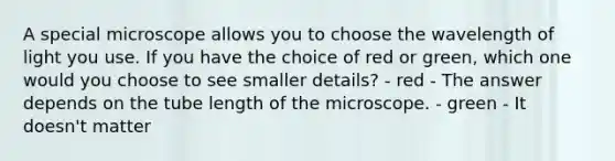 A special microscope allows you to choose the wavelength of light you use. If you have the choice of red or green, which one would you choose to see smaller details? - red - The answer depends on the tube length of the microscope. - green - It doesn't matter