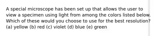 A special microscope has been set up that allows the user to view a specimen using light from among the colors listed below. Which of these would you choose to use for the best resolution? (a) yellow (b) red (c) violet (d) blue (e) green