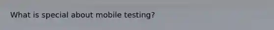 What is special about mobile testing?