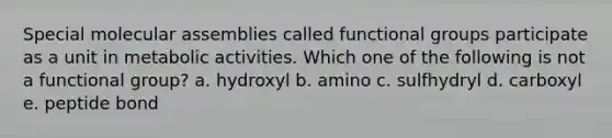 Special molecular assemblies called functional groups participate as a unit in metabolic activities. Which one of the following is not a functional group? a. hydroxyl b. amino c. sulfhydryl d. carboxyl e. peptide bond